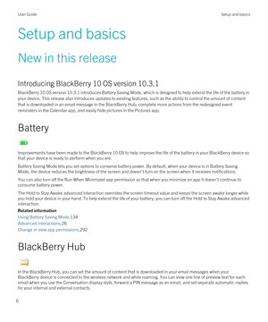 Page 6Setup and basics
New in this release
Introducing BlackBerry 10 OS version 10.3.1
BlackBerry 10 OS version 10.3.1 introduces Battery Saving Mode, which is designed to help extend the life of the battery in 
your device. This release also introduces updates to existing features, such as the ability to control the amount of content 
that is downloaded in an email message in the 
BlackBerry Hub, complete more actions from the redesigned event 
reminders in the Calendar app, and easily hide pictures in the...