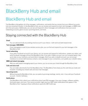 Page 59BlackBerry Hub and email
BlackBerry Hub and email
The BlackBerry Hub gathers all of the messages, notifications, and events that you receive from your different accounts 
into one convenient location. In the 
BlackBerry Hub, you can receive and respond to email, text messages, or BBM chats 
all in the same place. Additionally, you can see and respond to direct messages and notifications from your social 
networking accounts, glance at your upcoming events, and more.
Staying connected with the BlackBerry...