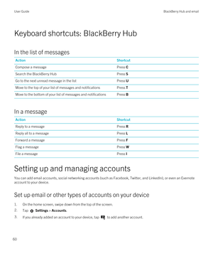 Page 60Keyboard shortcuts: BlackBerry Hub
In the list of messages
ActionShortcutCompose a messagePress CSearch the BlackBerry HubPress SGo to the next unread message in the listPress UMove to the top of your list of messages and notificationsPress TMove to the bottom of your list of messages and notificationsPress B
In a message
ActionShortcutReply to a messagePress RReply all to a messagePress LForward a messagePress FFlag a messagePress WFile a messagePress I
Setting up and managing accounts
You can add email...