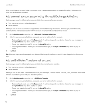 Page 62After you add a work account, follow the prompts to set a work space password to use with BlackBerry Balance and to 
enter your work network password.
Add an email account supported by Microsoft Exchange ActiveSync
Make sure you know the following from your administrator or your email service provider:
