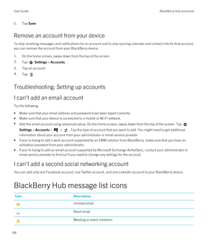 Page 645.Tap Save.
Remove an account from your device
To stop receiving messages and notifications for an account and to stop syncing calendar and contact info for that account, you can remove the account from your 
BlackBerry device.
1.On the home screen, swipe down from the top of the screen.
2.Tap  Settings > Accounts.
3.Tap an account.
4.Tap .
Troubleshooting: Setting up accounts
I can