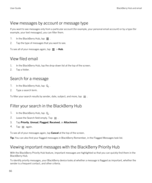 Page 66View messages by account or message type
If you want to see messages only from a particular account (for example, your personal email account) or by a type (for example, your text messages), you can filter them.
1.In the BlackBerry Hub, tap .
2.Tap the type of messages that you want to see.
To see all of your messages again, tap  > Hub.
View filed email
1.In the BlackBerry Hub, tap the drop-down list at the top of the screen.
2.Tap a folder.
Search for a message
1.In the BlackBerry Hub, tap .
2.Type a...