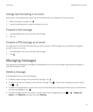 Page 71Change text formatting in an email
Bold, italicize, and underline text; create ordered and bulleted lists; and change the font size and colors.
1.While composing a message, tap .
2.Use the formatting toolbar to apply formatting to your text.
Forward a text message
1.In the BlackBerry Hub, touch and hold a text message.
2.Tap .
Forward a PIN message as an email
You might want to archive the information that you send or receive in a PIN message. You can forward the message to 
yourself or others as an...