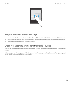 Page 79 
Jump to the next or previous message
1.In a message, slowly slide your finger from the left edge of the message to the right to peek at your list of messages.
2.While holding the message open, slide your finger up or down to highlight the next or previous message in the list.
3.To open the highlighted message, release your finger.
Check your upcoming events from the BlackBerry Hub
You can check your agenda in the BlackBerry Calendar app, but if you