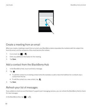 Page 80 
Create a meeting from an email
When you create a meeting or event from an email, your BlackBerry device populates the invitation with the subject line 
from the email, and the recipients of the email become the invitees.
1.In an email, tap  > .
2.Enter any additional information for the meeting.
3.Tap Save.
Add a contact from the BlackBerry Hub
1.In the BlackBerry Hub, touch and hold a message.
2.Tap .
