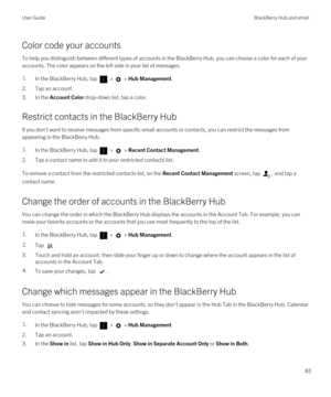 Page 83Color code your accounts
To help you distinguish between different types of accounts in the BlackBerry Hub, you can choose a color for each of your 
accounts. The color appears on the left side in your list of messages.
1.In the BlackBerry Hub, tap  >  > Hub Management.
2.Tap an account.
3.In the Account Color drop-down list, tap a color.
Restrict contacts in the BlackBerry Hub
If you don