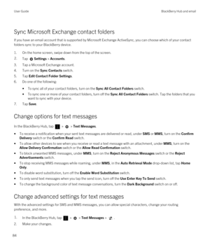 Page 84Sync Microsoft Exchange contact folders
If you have an email account that is supported by Microsoft Exchange ActiveSync, you can choose which of your contact 
folders sync to your 
BlackBerry device.
1.On the home screen, swipe down from the top of the screen.
2.Tap Settings > Accounts.
3.Tap a Microsoft Exchange account.
4.Turn on the Sync Contacts switch.
5.Tap Edit Contact Folder Settings.
6.Do one of the following:
