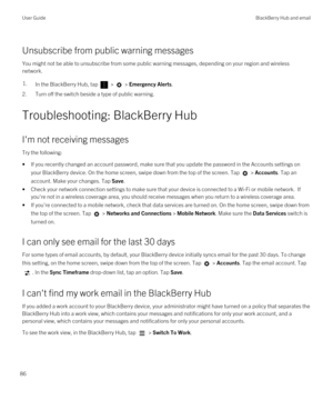 Page 86Unsubscribe from public warning messages
You might not be able to unsubscribe from some public warning messages, depending on your region and wireless network.
1.In the BlackBerry Hub, tap  >  > Emergency Alerts.
2.Turn off the switch beside a type of public warning.
Troubleshooting: BlackBerry Hub
I