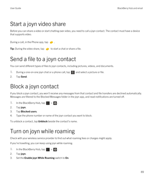 Page 89Start a joyn video share
Before you can share a video or start chatting over video, you need to call a joyn contact. The contact must have a device 
that supports video.
During a call, in the Phone app, tap . 
Tip: During the video share, tap  to start a chat or share a file.
Send a file to a joyn contact
You can send different types of files to joyn contacts, including pictures, videos, and documents.
1.During a one-on-one joyn chat or a phone call, tap  and select a picture or file.
2.Tap Send.
Block a...