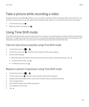 Page 95Take a picture while recording a video
Using the Camera on your BlackBerry device, you can capture a still picture while recording a video at the same time. You 
can take as many pictures as you like, without interrupting the video. Now you can capture the same event in two ways!
1.In the Camera app, tap .2.While the video is recording, tap .
Using Time Shift mode
Time Shift mode lets you take a bunch of pictures at once so that you can pick the best one of the set. Did someone blink in 
every shot, or...