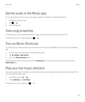 Page 115Set the audio in the Music app
You can set whether your music plays on the speaker, headset, or handset on your BlackBerry device. 1. In the Music app, tap a song.
2.Tap  > .
3. Tap an audio option.
View song properties In the Music app, you can view the properties for a song, including the 
file type, size, location, and more.
In the Music app, when a song is playing, tap 
 > .
Turn on Music Shortcuts
To control your music faster and easier, you can set the volume keys on your BlackBerry device to skip...