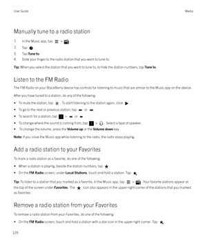 Page 126Manually tune to a radio station
1.In the Music app, tap  > .2.Tap .
3. Tap Tune to.
4. Slide your 
finger to the radio station that you want to tune to.
Tip:  When you select the station that you want to tune to, to hide the station numbers, tap  Tune to.
Listen to the FM Radio
The FM Radio on your BlackBerry device has controls for listening to music that are similar to the Music app on the device.
After you have tuned to a station, do any of the following: 