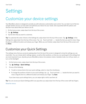 Page 128SettingsCustomize your device settings
Your BlackBerry device is designed to provide you with extensive customization and control. You can take it out of the box
and get started, but you can also tailor and optimize your device for your needs. Get acquainted with the options and discover more about what your device can do.
1. On the home screen, swipe down from the top of the screen.
2. Tap 
 Settings .
3. Tap the item that you want to customize.
Tip:  To customize the order of items in the Settings...