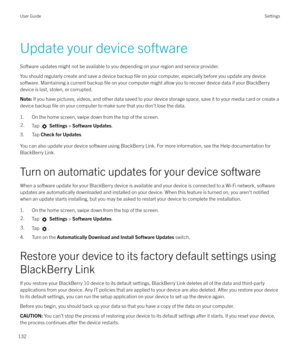 Page 132Update your device software
Software updates might not be available to you depending on your region and service provider. You should regularly create and save a device backup 
file on your computer, especially before you update any device
software. Maintaining a current backup 
file on your computer might allow you to recover device data if your BlackBerry
device is lost, stolen, or corrupted.
Note:  If you have pictures, videos, and other data saved to your device storage space, save it to your media...