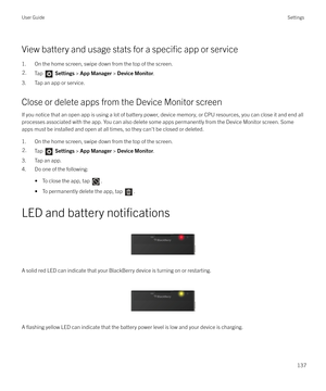 Page 137View battery and usage stats for a specific app or service
1. On the home screen, swipe down from the top of the screen.
2.Tap   Settings  > App Manager  > Device Monitor .
3. Tap an app or service.
Close or delete apps from the Device Monitor screen If you notice that an open app is using a lot of battery power, device memory, or CPU resources, you can close it and end all
processes associated with the app. You can also delete some apps permanently from the Device Monitor screen. Some apps must be...