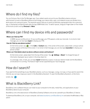 Page 15Where do I find my files?
You can find your files in the File Manager app. If you added a work account to your BlackBerry device and your
administrator turned on BlackBerry Balance technology, your device data, apps, and network access are divided into a
work space and a personal space. The separate spaces help you to avoid accidentally copying work data into a personal
app, or displaying 
confidential work data during a BBM Video chat. To switch spaces, drag your finger down on the middle
of the home...