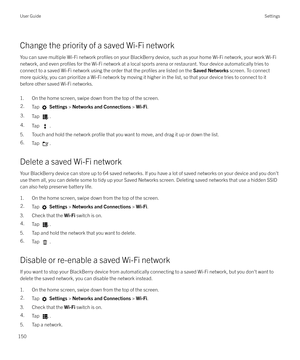 Page 150Change the priority of a saved Wi-Fi networkYou can save multiple Wi-Fi network 
profiles on your BlackBerry device, such as your home Wi-Fi network, your work Wi-Fi
network, and even 
profiles for the Wi-Fi network at a local sports arena or restaurant. Your device automatically tries to
connect to a saved Wi-Fi network using the order that the 
profiles are listed on the  Saved Networks screen. To connect
more quickly, you can prioritize a Wi-Fi network by moving it higher in the list, so that your...