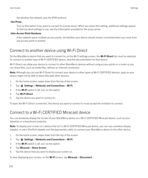 Page 152Set whether the network uses the IPV6 protocol.
Use Proxy Turn on this switch if you want to connect to a proxy server. When you select this setting, additional settings appear.To 
find out what settings to use, see the information provided for the proxy server.
Inter-Access Point Handover If the network spans multiple access points, set whether your device should remain connected when you move fromone access point to another.
Connect to another device using Wi-Fi Direct
On the BlackBerry device that you...