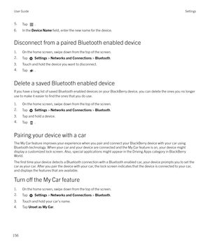 Page 1565.Tap .
6. In the Device Name  field, enter the new name for the device.
Disconnect from a paired Bluetooth enabled device
1. On the home screen, swipe down from the top of the screen.
2.Tap   Settings  > Networks and Connections  > Bluetooth .
3. Touch and hold the device you want to disconnect.
4.Tap .
Delete a saved Bluetooth enabled device
If you have a long list of saved Bluetooth enabled devices on your BlackBerry device, you can delete the ones you no longeruse to make it easier to 
find the ones...