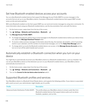 Page 158Set how Bluetooth enabled devices access your accounts
You can allow Bluetooth enabled devices that support the Message Access 
Profile (MAP) to access messages in the
accounts that are set up on your BlackBerry device. Examples of Bluetooth enabled devices that support MAP include
some car kits and some watches.
With some Bluetooth enabled car kits that support MAP you can send and receive messages by using voice commands. For more information about using your Bluetooth enabled device, see the...