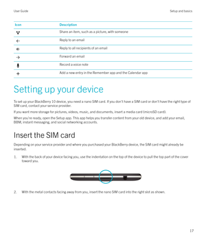 Page 17IconDescriptionShare an item, such as a picture, with someoneReply to an emailReply to all recipients of an emailForward an emailRecord a voice noteAdd a new entry in the Remember app and the Calendar app
Setting up your deviceTo set up your BlackBerry 10 device, you need a nano SIM card. If you don