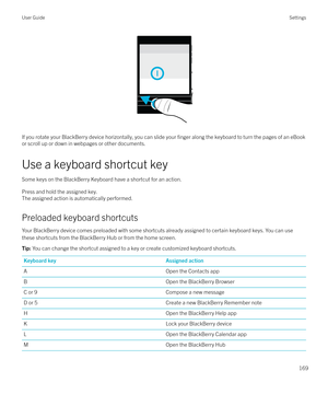 Page 169 
If you rotate your BlackBerry device horizontally, you can slide your 
finger along the keyboard to turn the pages of an eBook
or scroll up or down in webpages or other documents.
Use a keyboard shortcut key Some keys on the BlackBerry Keyboard have a shortcut for an action.Press and hold the assigned key.
The assigned action is automatically performed.
Preloaded keyboard shortcuts Your BlackBerry device comes preloaded with some shortcuts already assigned to certain keyboard keys. You can use
these...