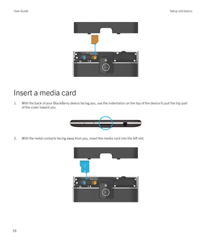 Page 18 
Insert a media card
1.With the back of your BlackBerry device facing you, use the indentation on the top of the device to pull the top partof the cover toward you.
 
 
2.With the metal contacts facing away from you, insert the media card into the left slot.  
 
User GuideSetup and basics
18 