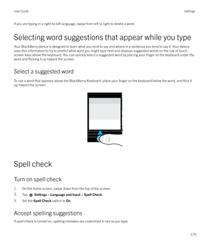 Page 175If you are typing in a right-to-left language, swipe from left to right to delete a word.Selecting word suggestions that appear while you type
Your BlackBerry device is designed to learn what you tend to say and where in a sentence you tend to say it. Your device
uses this information to try to predict what word you might type next and displays suggested words on the row of touch screen keys above the keyboard. You can quickly select a suggested word by placing your 
finger on the keyboard under the
word...