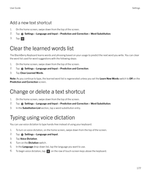 Page 177Add a new text shortcut1. On the home screen, swipe down from the top of the screen.
2.Tap   Settings  > Language and Input  > Prediction and Correction  > Word Substitution .3.Tap .
Clear the learned words list
The BlackBerry Keyboard learns words and phrasing based on your usage to predict the next word you write. You can clear the word list used for word suggestions with the following steps:
1. On the home screen, swipe down from the top of the screen.
2.Tap   Settings  > Language and Input  >...