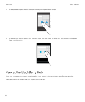 Page 202.To see your messages in the BlackBerry Hub, slide your finger from left to right.
 
 
3.To see the apps that are open (if any), slide your finger from right to left. To see all your apps, continue sliding your
finger from right to left.
 
 
Peek at the BlackBerry Hub
To see your messages, you can peek at the BlackBerry Hub, or open it, from anywhere on your BlackBerry device.From the bottom of the screen, slide your 
finger up and to the right.
 
User GuideSetup and basics
20 