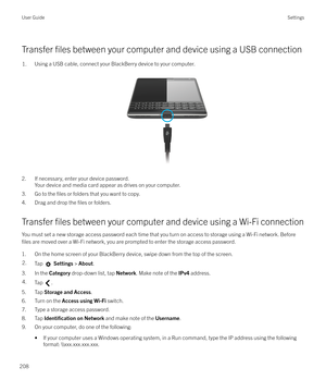 Page 208Transfer files between your computer and device using a USB connection
1.Using a USB cable, connect your BlackBerry device to your computer. 
 
2. If necessary, enter your device password. Your device and media card appear as drives on your computer.
3. Go to the 
files or folders that you want to copy.
4. Drag and drop the 
files or folders.
Transfer 
files between your computer and device using a Wi-Fi connection
You must set a new storage access password each time that you turn on access to storage...