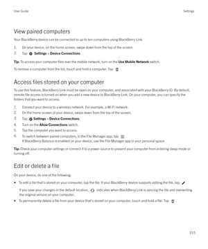 Page 215View paired computersYour BlackBerry device can be connected to up to ten computers using BlackBerry Link.
1. On your device, on the home screen, swipe down from the top of the screen.
2.Tap   Settings  > Device Connections .Tip: To access your computer files over the mobile network, turn on the  Use Mobile Network switch.
To remove a computer from the list, touch and hold a computer. Tap .
Access 
files stored on your computer
To use this feature, BlackBerry Link must be open on your computer, and...