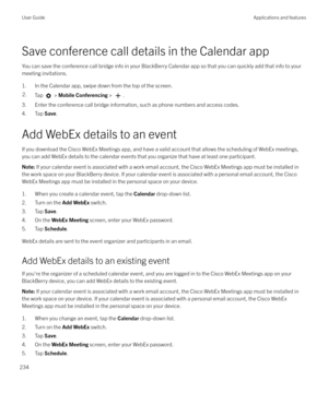 Page 234Save conference call details in the Calendar appYou can save the conference call bridge info in your BlackBerry Calendar app so that you can quickly add that info to yourmeeting invitations.
1. In the Calendar app, swipe down from the top of the screen.
2.Tap  >  Mobile Conferencing  > .
3. Enter the conference call bridge information, such as phone numbers and access codes.
4. Tap  Save.
Add WebEx details to an event If you download the Cisco WebEx Meetings app, and have a valid account that allows the...