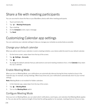 Page 236Share a file with meeting participants
You can use email to share the 
files on your BlackBerry device with other meeting participants.
1. Touch and hold a 
file.
2.Tap  >  Meeting Participants .
3. Tap a meeting.
4. On the  Compose screen, type a message.
5. Tap  Send.
Customizing Calendar app settings You can customize your calendar settings to help you manage your schedule as productively as possible.
Change your default calendar When you add an event to your calendar or send a meeting invitation,...