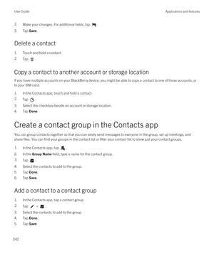 Page 2422.Make your changes. For additional fields, tap .
3. Tap Save.
Delete a contact 1. Touch and hold a contact.
2.Tap .
Copy a contact to another account or storage locationIf you have multiple accounts on your BlackBerry device, you might be able to copy a contact to one of those accounts, or
to your SIM card.
1. In the Contacts app, touch and hold a contact.
2.Tap .
3. Select the checkbox beside an account or storage location.
4. Tap  Done.
Create a contact group in the Contacts app
You can group contacts...