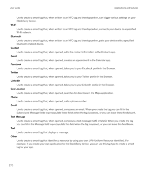 Page 270Use to create a smart tag that, when written to an NFC tag and then tapped on, can trigger various settings on your
BlackBerry device.
Wi-Fi Use to create a smart tag that, when written to an NFC tag and then tapped on, connects your device to a 
specified
Wi-Fi network.
Bluetooth Use to create a smart tag that, when written to an NFC tag and then tapped on, pairs your device with a 
specified
Bluetooth enabled device.
Contact Use to create a smart tag that, when opened, adds the contact information in...