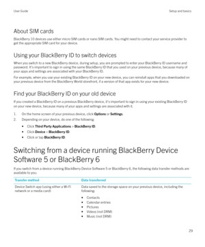 Page 29About SIM cardsBlackBerry 10 devices use either micro SIM cards or nano SIM cards. You might need to contact your service provider to
get the appropriate SIM card for your device.
Using your BlackBerry ID to switch devices When you switch to a new BlackBerry device, during setup, you are prompted to enter your BlackBerry ID username and
password. It