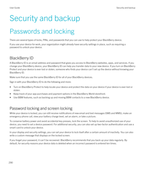 Page 290Security and backupPasswords and locking
There are several types of locks, PINs, and passwords that you can use to help protect your BlackBerry device. If you use your device for work, your organization might already have security settings in place, such as requiring apassword to unlock your device.
BlackBerry ID
A BlackBerry ID is an email address and password that gives you access to BlackBerry websites, apps, and services. If you
change your BlackBerry device, your BlackBerry ID can help you transfer...