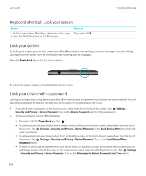 Page 292Keyboard shortcut: Lock your screen
ActionShortcutLock the screen of your BlackBerry device from the home
screen, the BlackBerry Hub, or the Phone appPress and hold  K
Lock your screen
By locking the screen, you can help prevent your BlackBerry device from sending accidental messages or pocket dialing.
Locking the screen doesn