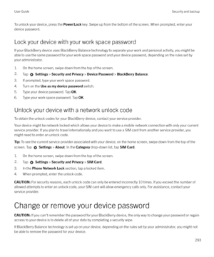 Page 293To unlock your device, press the Power/Lock key. Swipe up from the bottom of the screen. When prompted, enter your
device password.
Lock your device with your work space password If your BlackBerry device uses BlackBerry Balance technology to separate your work and personal activity, you might be
able to use the same password for your work space password and your device password, depending on the rules set by
your administrator.
1. On the home screen, swipe down from the top of the screen.2.Tap...