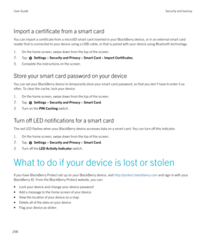 Page 296Import a certificate from a smart card
You can import a 
certificate from a microSD smart card inserted in your BlackBerry device, or in an external smart card
reader that is connected to your device using a USB cable, or that is paired with your device using Bluetooth technology.
1. On the home screen, swipe down from the top of the screen.
2.Tap   Settings  > Security and Privacy  > Smart Card  > Import Certi