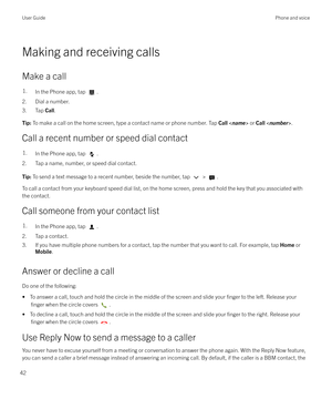 Page 42Making and receiving calls
Make a call
1.In the Phone app, tap .
2. Dial a number.
3. Tap  Call.
Tip:  To make a call on the home screen, type a contact name or phone number. Tap  Call  or  Call < number >.
Call a recent number or speed dial contact
1.In the Phone app, tap .
2. Tap a name, number, or speed dial contact.
Tip:  To send a text message to a recent number, beside the number, tap  > .
To call a contact from your keyboard speed dial list, on the home screen, press and hold the key that you...