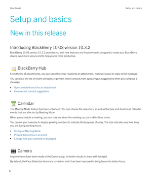 Page 6Setup and basics
New in this release
Introducing BlackBerry 10 OS version 10.3.2
BlackBerry 10 OS version 10.3.2 provides you with new features and improvements designed to make your BlackBerry
device even more secure and to help you be more productive.
 BlackBerry Hub
From the list of attachments, you can open the email related to an attachment, making it easier to reply to the message. You can clear the list of recent contacts, to prevent those contacts from appearing as suggestions when you compose a...