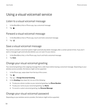 Page 58Using a visual voicemail service
Listen to a visual voicemail message 1. In the BlackBerry Hub or Phone app, tap a voicemail message.
2.Tap .
Forward a visual voicemail message 1. In the BlackBerry Hub or Phone app, touch and hold a voicemail message.
2.Tap .
Save a visual voicemail messageYour service provider