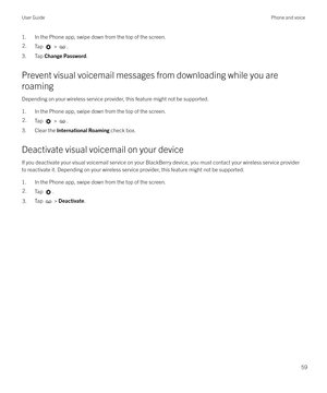 Page 591. In the Phone app, swipe down from the top of the screen.2.Tap  > .
3. Tap Change Password .
Prevent visual voicemail messages from downloading while you are
roaming
Depending on your wireless service provider, this feature might not be supported.
1. In the Phone app, swipe down from the top of the screen.
2.Tap  > .
3. Clear the  International Roaming  check box.
Deactivate visual voicemail on your device If you deactivate your visual voicemail service on your BlackBerry device, you must contact your...