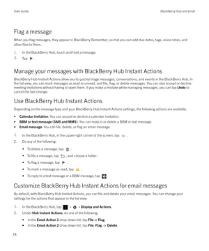 Page 74Flag a messageWhen you 
flag messages, they appear in BlackBerry Remember, so that you can add due dates, tags, voice notes, and
other 
files to them.
1. In the BlackBerry Hub, touch and hold a message.
2.Tap .
Manage your messages with BlackBerry Hub Instant Actions BlackBerry Hub Instant Actions allow you to quickly triage messages, conversations, and events in the BlackBerry Hub. Inthe list view, you can mark messages as read or unread, and 
file, flag, or delete messages. You can also accept or...