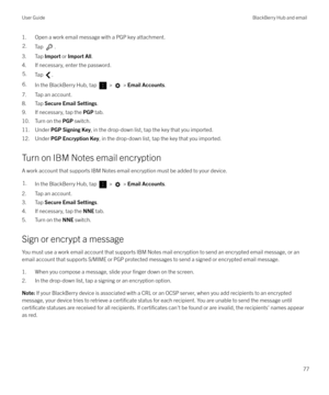 Page 771. Open a work email message with a PGP key attachment.2.Tap .
3. Tap Import or Import All .
4. If necessary, enter the password.
5.Tap .6.In the BlackBerry Hub, tap  >  >  Email Accounts .
7. Tap an account.
8. Tap  Secure Email Settings .
9. If necessary, tap the  PGP tab.
10. Turn on the  PGP switch.
11. Under  PGP Signing Key , in the drop-down list, tap the key that you imported.
12. Under  PGP Encryption Key , in the drop-down list, tap the key that you imported.
Turn on IBM Notes email encryption...