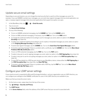 Page 78Update secure email settings
Depending on your permissions, you can change the email security that is used for all the messages you send. For example, if you use S/MIME to protect your messages, you can send clear-signed messages that any email application canopen, or opaque-signed messages that only email applications that support encryption can open.
1.In the BlackBerry Hub, tap  >  >  Email Accounts .
2. Tap an account.
3. Tap  Secure Email Settings .
4. Do any of the following:
