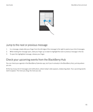 Page 81 
Jump to the next or previous message
1. In a message, slowly slide your 
finger from the left edge of the message to the right to peek at your list of messages.
2. While holding the message open, slide your 
finger up or down to highlight the next or previous message in the list.
3. To open the highlighted message, release your 
finger.
Check your upcoming events from the BlackBerry Hub
You can check your agenda in the BlackBerry Calendar app, but if you