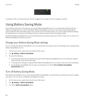 Page 134 
A solid green LED can indicate that your device is plugged into a charger and that charging is complete.
Using Battery Saving Mode
If your battery power level is draining, you can set up Battery Saving Mode to turn on automatically and help make your battery last longer when you need it most! When Battery Saving Mode is turned on, your device automatically adjusts
various settings to help save battery power. If you need to save more battery power, you can also adjust additional settings.
For example,...